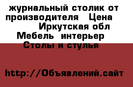 журнальный столик от производителя › Цена ­ 1 800 - Иркутская обл. Мебель, интерьер » Столы и стулья   